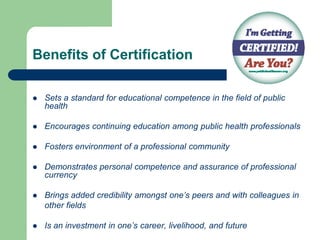 Benefits of Certification

   Sets a standard for educational competence in the field of public
    health

   Encourages continuing education among public health professionals

   Fosters environment of a professional community

   Demonstrates personal competence and assurance of professional
    currency

   Brings added credibility amongst one‟s peers and with colleagues in
    other fields

   Is an investment in one‟s career, livelihood, and future
 