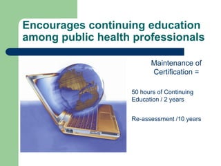 Encourages continuing education
among public health professionals

                         Maintenance of
                         Certification =

                   50 hours of Continuing
                   Education / 2 years


                   Re-assessment /10 years
 