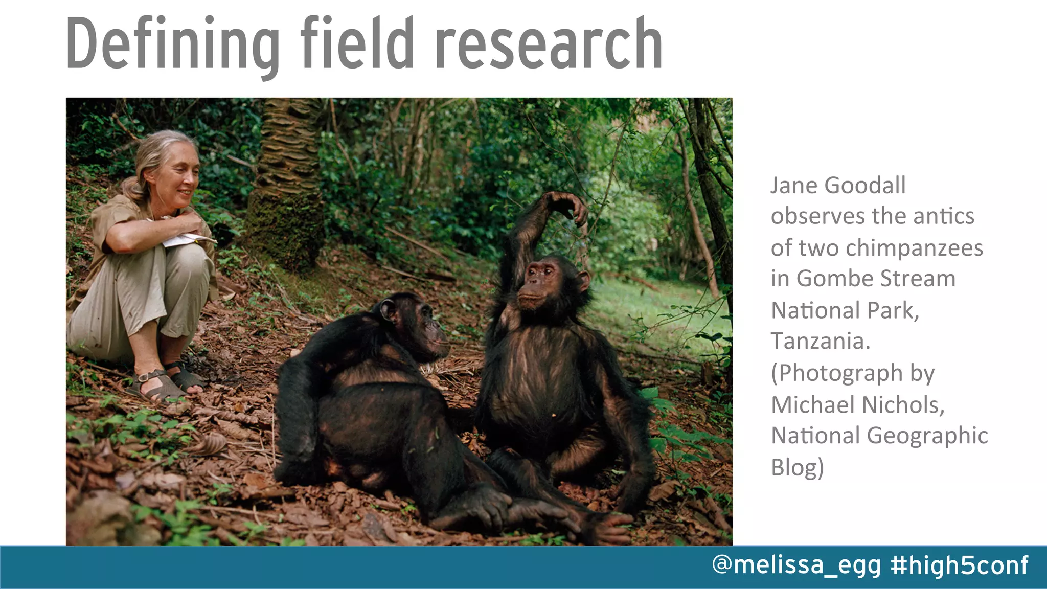 #high5conf@melissa_egg
Defining field research
Jane	
  Goodall	
  
observes	
  the	
  an0cs	
  
of	
  two	
  chimpanzees	
  
in	
  Gombe	
  Stream	
  
Na0onal	
  Park,	
  
Tanzania.	
  
(Photograph	
  by	
  
Michael	
  Nichols,	
  
Na0onal	
  Geographic	
  
Blog)	
  
 