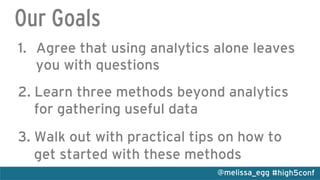 #high5conf@melissa_egg
Our Goals
1.  Agree that using analytics alone leaves
you with questions
2. Learn three methods beyond analytics
for gathering useful data
3. Walk out with practical tips on how to
get started with these methods
 
