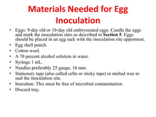 • Eggs: 9-day old or 10-day old embryonated eggs. Candle the eggs
and mark the inoculation sites as described in Section 5. Eggs
should be placed in an egg rack with the inoculation site uppermost.
• Egg shell punch.
• Cotton wool.
• A 70 percent alcohol solution in water.
• Syringe 1 mL.
• Needles preferably 25 gauge, 16 mm.
• Stationery tape (also called cello or sticky tape) or melted wax to
seal the inoculation site.
• Inoculum. This must be free of microbial contamination.
• Discard tray.
Materials Needed for Egg
Inoculation
 