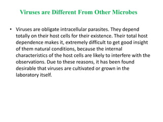 Viruses are Different From Other Microbes
• Viruses are obligate intracellular parasites. They depend
totally on their host cells for their existence. Their total host
dependence makes it, extremely difficult to get good insight
of them natural conditions, because the internal
characteristics of the host cells are likely to interfere with the
observations. Due to these reasons, it has been found
desirable that viruses are cultivated or grown in the
laboratory itself.
 