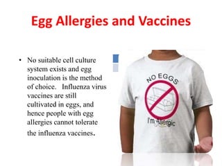 Egg Allergies and Vaccines
• No suitable cell culture
system exists and egg
inoculation is the method
of choice. Influenza virus
vaccines are still
cultivated in eggs, and
hence people with egg
allergies cannot tolerate
the influenza vaccines.
 