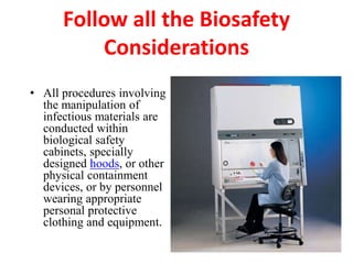 Follow all the Biosafety
Considerations
• All procedures involving
the manipulation of
infectious materials are
conducted within
biological safety
cabinets, specially
designed hoods, or other
physical containment
devices, or by personnel
wearing appropriate
personal protective
clothing and equipment.
 