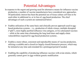 Potential Advantages
In response to the urgent and growing need for alternative means for influenza vaccine
production, a number of vaccine manufacturers have considered new approaches.
Of particularly interest has been the potential use of tissue culture cell lines to be
used either in additional to, or in lieu of, egg-based production. The chief
advantages of such a system are summarized below:
 Enables utilization of the same basic and clinically proven approach used in egg-
based production systems – i.e., production of whole-viruses, multiple disrupted
(“split”), more highly purified influenza virus antigens, or live attenuated vaccines
– while at the same time eliminating the long lead times and supply-chain
vulnerabilities required for egg-based production systems .
 Enables a more robust, consistent and reproducible means of vaccine production,
utilizing a scalable and a closed (or largely closed) bioreactor process, which may
be initiated at any time and extended for a prolonged period if needed.
 Enabling the capability of producing influenza vaccines with avian strains, which
generally cannot grow in eggs without genetic modification
 