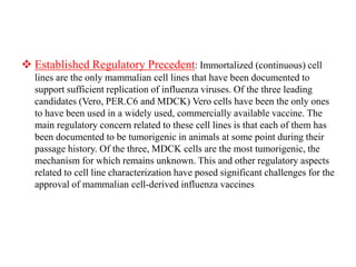  Established Regulatory Precedent: Immortalized (continuous) cell
lines are the only mammalian cell lines that have been documented to
support sufficient replication of influenza viruses. Of the three leading
candidates (Vero, PER.C6 and MDCK) Vero cells have been the only ones
to have been used in a widely used, commercially available vaccine. The
main regulatory concern related to these cell lines is that each of them has
been documented to be tumorigenic in animals at some point during their
passage history. Of the three, MDCK cells are the most tumorigenic, the
mechanism for which remains unknown. This and other regulatory aspects
related to cell line characterization have posed significant challenges for the
approval of mammalian cell-derived influenza vaccines
 