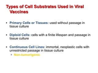 Types of Cell Substrates Used in Viral
Vaccines
 Primary Cells or Tissues: used without passage in
tissue culture
 Diploid Cells: cells with a finite lifespan and passage in
tissue culture
 Continuous Cell Lines: immortal, neoplastic cells with
unrestricted passage in tissue culture
 Non-tumorigenic
 
