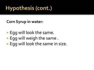 Corn Syrup in water:

 Egg will look the same.
 Egg will weigh the same .
 Egg will look the same in size.
 