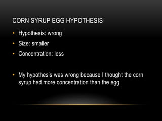 CORN SYRUP EGG HYPOTHESIS
• Hypothesis: wrong
• Size: smaller
• Concentration: less
• My hypothesis was wrong because I thought the corn
syrup had more concentration than the egg.
 