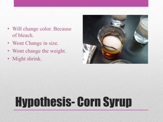 Hypothesis- Corn Syrup
• Will change color. Because
of bleach.
• Wont Change in size.
• Wont change the weight.
• Might shrink.
 