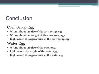 Conclusion
Corn Syrup Egg
• Wrong about the size of the corn syrup egg
• Wrong about the weight of the corn syrup egg
• Right about the appearance of the corn syrup egg
Water Egg
• Wrong about the size of the water egg
• Right about the weight of the water egg
• Right about the appearance of the water egg
 