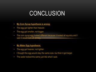 • My Corn Syrup hypothesis is wrong:
• The egg got lighter than heavier.
• The egg got smaller, not bigger.
• The corn syrup egg looked different because it looked all squishy and I
said it would look all shiney.
• My Water Egg hypothesis:
• The egg got heavier, not lighter.
• I thought the egg would stay the same size, but then it got larger.
• The water looked the same just like what I said.
CONCLUSION
 