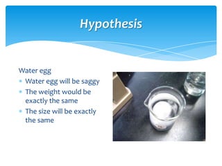 Hypothesis


Water egg
 Water egg will be saggy
 The weight would be
 exactly the same
 The size will be exactly
 the same
 