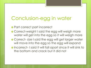 Conclusion-egg in water
 Part  correct part incorrect
 Correct-weight I said the egg will weigh more
  water will get into the egg so it will weigh more
 Correct- size I said the egg will get larger water
  will move into the egg so the egg will expand
 Incorrect- I said it will fall apart since it will sink to
  the bottom and crack but it did not
 