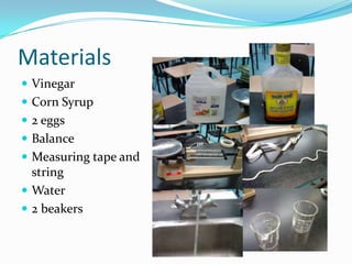 Materials
 Vinegar
 Corn Syrup
 2 eggs
 Balance
 Measuring tape and
  string
 Water
 2 beakers
 
