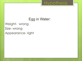 Hypothesis


             Egg in Water:
Weight- wrong
Size- wrong
Appearance- right
 