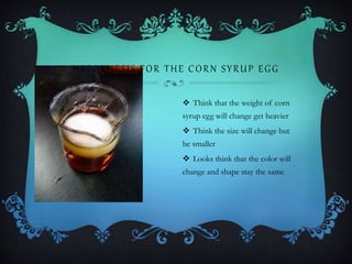 HYPOTHESIS FOR THE CORN SYRUP EGG
 Think that the weight of corn
syrup egg will change get heavier
 Think the size will change but
be smaller
 Looks think that the color will
change and shape stay the same
 