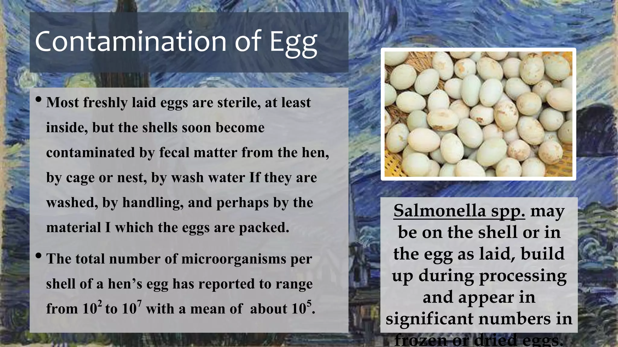 Contamination of Egg
•Most freshly laid eggs are sterile, at least
inside, but the shells soon become
contaminated by fecal matter from the hen,
by cage or nest, by wash water If they are
washed, by handling, and perhaps by the
material I which the eggs are packed.
•The total number of microorganisms per
shell of a hen’s egg has reported to range
from 102 to 107 with a mean of about 105.
Salmonella spp. may
be on the shell or in
the egg as laid, build
up during processing
and appear in
significant numbers in
frozen or dried eggs.
 