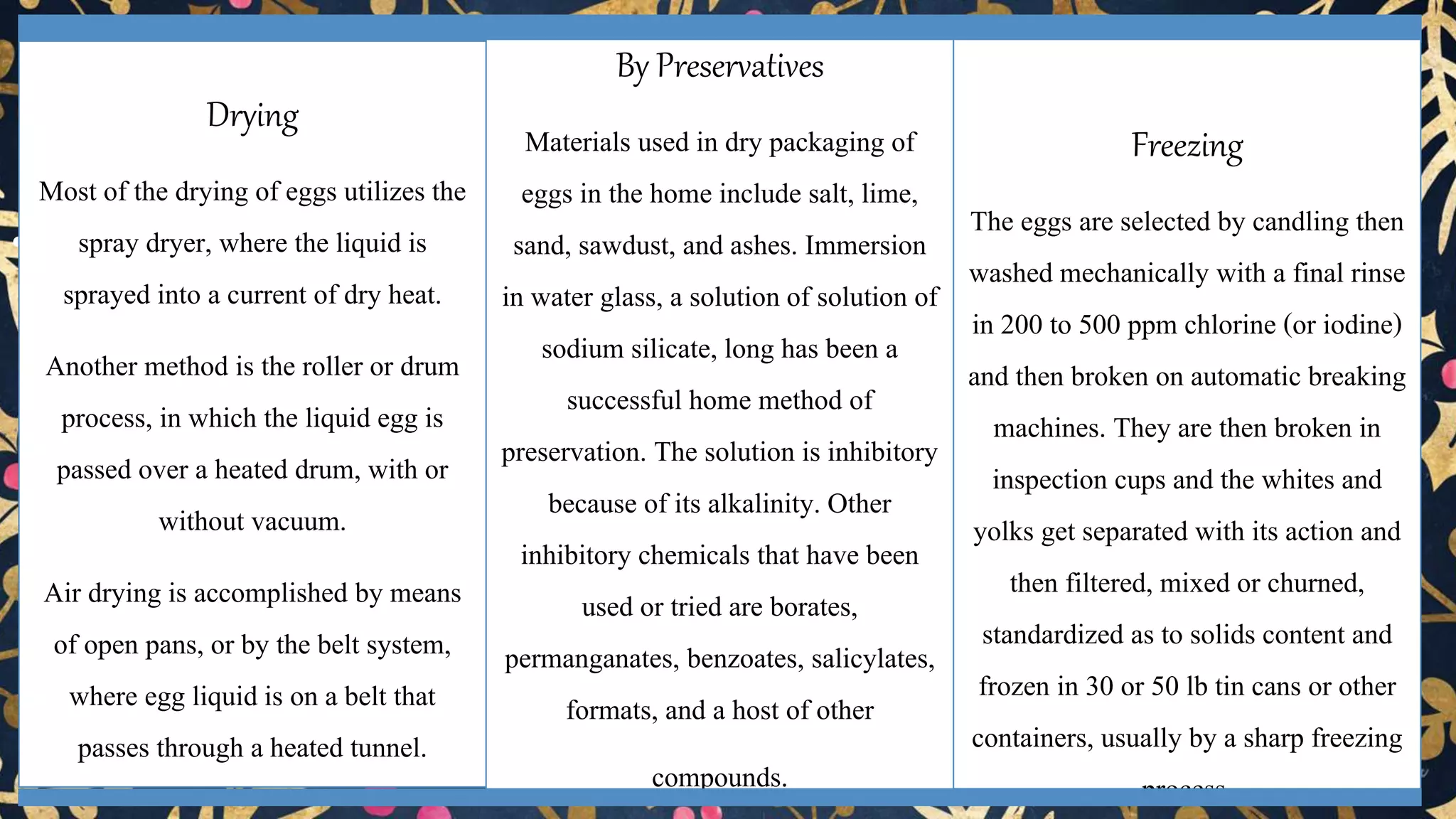 • Preservation of egg
Drying
Most of the drying of eggs utilizes the
spray dryer, where the liquid is
sprayed into a current of dry heat.
Another method is the roller or drum
process, in which the liquid egg is
passed over a heated drum, with or
without vacuum.
Air drying is accomplished by means
of open pans, or by the belt system,
where egg liquid is on a belt that
passes through a heated tunnel.
By Preservatives
Materials used in dry packaging of
eggs in the home include salt, lime,
sand, sawdust, and ashes. Immersion
in water glass, a solution of solution of
sodium silicate, long has been a
successful home method of
preservation. The solution is inhibitory
because of its alkalinity. Other
inhibitory chemicals that have been
used or tried are borates,
permanganates, benzoates, salicylates,
formats, and a host of other
compounds.
Freezing
The eggs are selected by candling then
washed mechanically with a final rinse
in 200 to 500 ppm chlorine (or iodine)
and then broken on automatic breaking
machines. They are then broken in
inspection cups and the whites and
yolks get separated with its action and
then filtered, mixed or churned,
standardized as to solids content and
frozen in 30 or 50 lb tin cans or other
containers, usually by a sharp freezing
process.
 