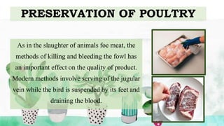 PRESERVATION OF POULTRY
As in the slaughter of animals foe meat, the
methods of killing and bleeding the fowl has
an important effect on the quality of product.
Modern methods involve serving of the jugular
vein while the bird is suspended by its feet and
draining the blood.
 