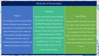 Methods of Preservation
Asepsis
The sanitation of the housing of birds
before killing has some influence on
the numbers of microorganisms on the
skin at dressing, but even under the
best conditions spoilage organisms
contaminate the skin to permit
microbial deterioration if conditions of
handling and storage are not good.
Freezing
Poultry can be kept in good condition
for months if freezing is prompt and
rapid and the storage temperature is
low enough. It should be frozen fast
enough to retain most of natural bloom
or external appearance of freshly
dressed fowl. The storage temperature
should be below -17.8 C and the
relative humidity above 95 % to
reduce surface drying.
Use of Heat
Dressed chickens and other fowls may
be canned, whole or dissected, in their
own juices or in jelly. Heat processes
are analogous to those for canned
meats. The chickens or other fowl may
be salted in a weak brine solution
before being packed into the glass jars
or cans.
 