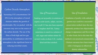 Carbon Dioxide Atmosphere
Increasing CO2 concentrations (10-
20%) in the atmosphere of stored
chickens inhibits the growth of
psychotrophs. Dry ice packed with the
carcasses may serve as the source of
the carbon dioxide. The use of the
films of both high and low gas
permeability in combination with CO2
atmosphere is the significant factor in
reducing microbial counts.
Use of Preservatives
Soaking cut-up poultry in solutions of
organic acids (acetic, adipic, succinic,
etc.) at pH 2.5 has also been reported
to lengthen shelf life. Turkey
sometimes is cured in a solution of
salt, sugar and sodium nitrate for
several weeks at about 3.3C, washed,
dried and then smoked.
Use of Irradiation
Irradiation of poultry with cathode or
gamma rays could be a successful
preservation method since the rays
apparently produce less objectionable
change in appearance and flavor than
in other foods, but to this date this
method is not practiced commercially.
Chicken carcasses have been treated
with 2.5 kilograys to effectively
destroy salmonellae.
 