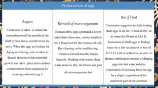 Preservation of egg
Asepsis
Great care is taken to reduce the
contamination of the outside of the
shell by hen faeces and dirt from the
nests. When the eggs are broken for
drying or freezing, care is taken to
discard those in which microbial
growth has taken place and to reduce
contamination from equipment by
cleaning and sanitizing it
Removal of micro-organisms
Because dirty eggs command a lower
price than clean ones, various methods
have been tried for the removal of soil.
Dry cleaning, as by sandblasting,
removes dirt and also the bloom
(mucin). Washing with warm, plain
water removes dirt, the bloom and part
of microorganisms but
Use of Heat
Treatments suggested include heating
shell eggs in oil for 10 min at 60 C or
in water for 30 min at 54.4 C;
immersion of shell eggs in boiling
water for a few seconds or in hot oil
(57.2 C) with or without a vacuum. A
thermo stabilization method of dipping
eggs into hot water reduces
evaporation of moisture from the egg
by a slight coagulation of the
outermost part of the albumen.
 