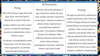 • Preservation of egg
Drying
Most of the drying of eggs utilizes the
spray dryer, where the liquid is
sprayed into a current of dry heat.
Another method is the roller or drum
process, in which the liquid egg is
passed over a heated drum, with or
without vacuum.
Air drying is accomplished by means
of open pans, or by the belt system,
where egg liquid is on a belt that
passes through a heated tunnel.
By Preservatives
Materials used in dry packaging of
eggs in the home include salt, lime,
sand, sawdust, and ashes. Immersion
in water glass, a solution of solution of
sodium silicate, long has been a
successful home method of
preservation. The solution is inhibitory
because of its alkalinity. Other
inhibitory chemicals that have been
used or tried are borates,
permanganates, benzoates, salicylates,
formats, and a host of other
compounds.
Freezing
The eggs are selected by candling then
washed mechanically with a final rinse
in 200 to 500 ppm chlorine (or iodine)
and then broken on automatic breaking
machines. They are then broken in
inspection cups and the whites and
yolks get separated with its action and
then filtered, mixed or churned,
standardized as to solids content and
frozen in 30 or 50 lb tin cans or other
containers, usually by a sharp freezing
process.
 