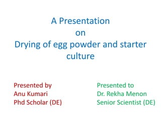 A Presentation
on
Drying of egg powder and starter
culture
Presented by
Anu Kumari
Phd Scholar (DE)
Presented to
Dr. Rekha Menon
Senior Scientist (DE)
 