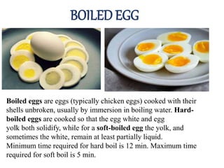 BOILED EGG
Boiled eggs are eggs (typically chicken eggs) cooked with their
shells unbroken, usually by immersion in boiling water. Hard-
boiled eggs are cooked so that the egg white and egg
yolk both solidify, while for a soft-boiled egg the yolk, and
sometimes the white, remain at least partially liquid.
Minimum time required for hard boil is 12 min. Maximum time
required for soft boil is 5 min.
 