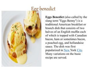 Egg benedict
Eggs Benedict (also called by the
slang term "Eggs Benny") is a
traditional American breakfast or
brunch dish that consists of two
halves of an English muffin each
of which is topped with Canadian
bacon, ham or sometimes bacon,
a poached egg, and hollandaise
sauce. The dish was first
popularized in New York City.
Many variations on the basic
recipe are served.
 