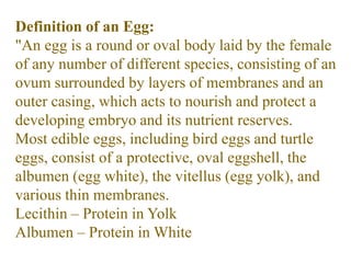 Definition of an Egg:
"An egg is a round or oval body laid by the female
of any number of different species, consisting of an
ovum surrounded by layers of membranes and an
outer casing, which acts to nourish and protect a
developing embryo and its nutrient reserves.
Most edible eggs, including bird eggs and turtle
eggs, consist of a protective, oval eggshell, the
albumen (egg white), the vitellus (egg yolk), and
various thin membranes.
Lecithin – Protein in Yolk
Albumen – Protein in White
 