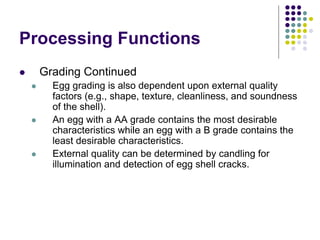 Processing Functions
 Grading Continued
 Egg grading is also dependent upon external quality
factors (e.g., shape, texture, cleanliness, and soundness
of the shell).
 An egg with a AA grade contains the most desirable
characteristics while an egg with a B grade contains the
least desirable characteristics.
 External quality can be determined by candling for
illumination and detection of egg shell cracks.
 