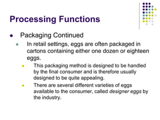 Processing Functions
 Packaging Continued
 In retail settings, eggs are often packaged in
cartons containing either one dozen or eighteen
eggs.
 This packaging method is designed to be handled
by the final consumer and is therefore usually
designed to be quite appealing.
 There are several different varieties of eggs
available to the consumer, called designer eggs by
the industry.
 