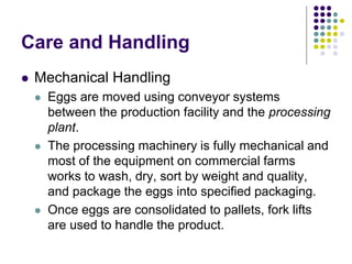 Care and Handling
 Mechanical Handling
 Eggs are moved using conveyor systems
between the production facility and the processing
plant.
 The processing machinery is fully mechanical and
most of the equipment on commercial farms
works to wash, dry, sort by weight and quality,
and package the eggs into specified packaging.
 Once eggs are consolidated to pallets, fork lifts
are used to handle the product.
 