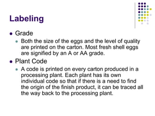 Labeling
 Grade
 Both the size of the eggs and the level of quality
are printed on the carton. Most fresh shell eggs
are signified by an A or AA grade.
 Plant Code
 A code is printed on every carton produced in a
processing plant. Each plant has its own
individual code so that if there is a need to find
the origin of the finish product, it can be traced all
the way back to the processing plant.
 
