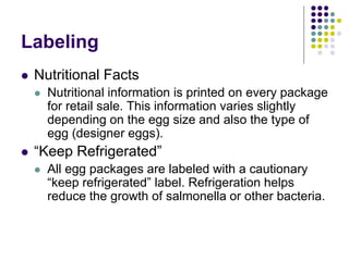 Labeling
 Nutritional Facts
 Nutritional information is printed on every package
for retail sale. This information varies slightly
depending on the egg size and also the type of
egg (designer eggs).
 “Keep Refrigerated”
 All egg packages are labeled with a cautionary
“keep refrigerated” label. Refrigeration helps
reduce the growth of salmonella or other bacteria.
 