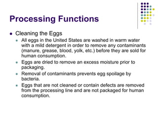Processing Functions
 Cleaning the Eggs
 All eggs in the United States are washed in warm water
with a mild detergent in order to remove any contaminants
(manure, grease, blood, yolk, etc.) before they are sold for
human consumption.
 Eggs are dried to remove an excess moisture prior to
packaging.
 Removal of contaminants prevents egg spoilage by
bacteria.
 Eggs that are not cleaned or contain defects are removed
from the processing line and are not packaged for human
consumption.
 