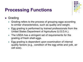 Processing Functions
 Grading
 Grading refers to the process of grouping eggs according
to similar characteristics, such as quality and weight.
 Egg grading is performed by trained professionals from the
United States Department of Agriculture (U.S.D.A.).
 The USDA has a stringent set of requirements for the
grading of fresh shell eggs.
 Egg grading is dependent upon examination of internal
quality factors (e.g., condition of the egg white and yolk, air
cell size).
 