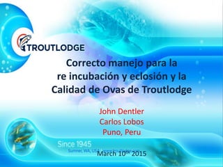 Correcto manejo para la
re incubación y eclosión y la
Calidad de Ovas de Troutlodge
John Dentler
Carlos Lobos
Puno, Peru
March 10th 2015
 