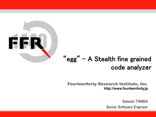 Fourteenforty Research Institute, Inc.
http://www.fourteenforty.jp
“egg” - A Stealth fine grained
code analyzer
Satoshi TANDA
Senior Software Engineer
 