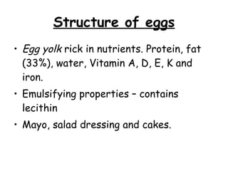 Structure of eggs Egg yolk  rick in nutrients. Protein, fat (33%), water, Vitamin A, D, E, K and iron. Emulsifying properties – contains lecithin Mayo, salad dressing and cakes.  