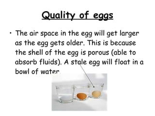 Quality of eggs The air space in the egg will get larger as the egg gets older. This is because the shell of the egg is porous (able to absorb fluids). A stale egg will float in a bowl of water. 
