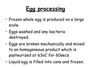 Egg processing Frozen whole egg is produced on a large scale.  Eggs washed and any bacteria destroyed.  Eggs are broken mechanically and mixed to an homogeneous product which is pasteurized at 63oC for 60secs. Liquid egg is filled into cans and frozen. 