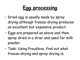 Egg processing Dried egg is usually made by spray drying although freeze-drying produces an excellent but expensive product.  Eggs are prepared as above and then spray dried in a drier and used for milk powder.  Task: Using Proudlove, find out what freeze-drying and spray drying is. 