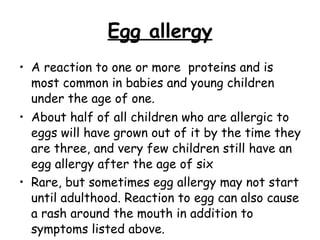 Egg allergy A reaction to one or more  proteins and is most common in babies and young children under the age of one.  About half of all children who are allergic to eggs will have grown out of it by the time they are three, and very few children still have an egg allergy after the age of six Rare, but sometimes egg allergy may not start until adulthood. Reaction to egg can also cause a rash around the mouth in addition to symptoms listed above. 
