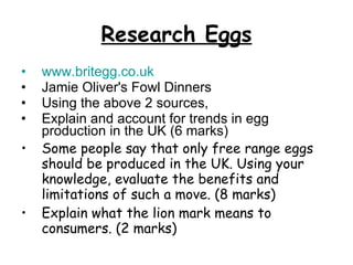 Research Eggs www.britegg.co.uk Jamie Oliver's Fowl Dinners Using the above 2 sources,  Explain and account for trends in egg production in the UK (6 marks) Some people say that only free range eggs should be produced in the UK. Using your knowledge, evaluate the benefits and limitations of such a move. (8 marks) Explain what the lion mark means to consumers. (2 marks) 