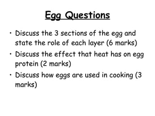 Egg Questions Discuss the 3 sections of the egg and state the role of each layer (6 marks) Discuss the effect that heat has on egg protein (2 marks) Discuss how eggs are used in cooking (3 marks) 