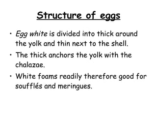 Structure of eggs Egg white  is divided into thick around the yolk and thin next to the shell. The thick anchors the yolk with the chalazae. White foams readily therefore good for soufflés and meringues.  