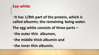 Egg white
•It has 1/8th part of the protein, which is
called albumin; the remaining being water.
The egg white consists of three parts –
•the outer thin albumen,
•the middle thick albumin and
•the inner thin albumin.
 